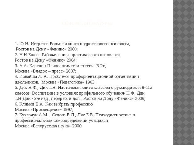      Список литературы:    1. О.Н. Истратов Большая книга подросткового психолога,  Ростов на Дону «Феникс» 2008;  2. Н.Н Ежова Рабочая книга практического психолога,  Ростов на Дону «Феникс» 2004;  3. А.А. Карелин Психологические тесты. В 2т.,  Москва «Владос – пресс» 2007;  4. Иовайша Л. А. Проблемы профориентационной организации школьников, Москва «Педагогика» 1983;  5. Дик Н.Ф., Дик Т.Н. Настольная книга классного руководителя 8-11х классов. Воспитание в условиях профильного обучения/ Н.Ф. Дик, Т.Н.Дик.- 3-е изд., перераб. и доп., Ростов на Дону «Феникс» 2006;  6. Климов Е.А. Как выбрать профессию,  Москва «Просвещение» 1997;  7. Кухарчук А.М. , Седова Е.Л., Лях Е.В. Психодиагностика в профессиональном самоопределении учащихся,  Москва «Белорусская наука» 2000    