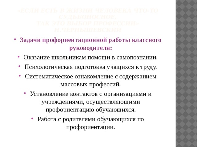 «Если есть в жизни человека что-то судьбоносное,  так это выбор профессии»  Н.Чернышевский   Задачи профориентационной работы классного руководителя: Оказание школьникам помощи в самопознании. Психологическая подготовка учащихся к труду. Систематическое ознакомление с содержанием массовых профессий. Установление контактов с организациями и учреждениями, осуществляющими профориентацию обучающихся. Работа с родителями обучающихся по профориентации. 