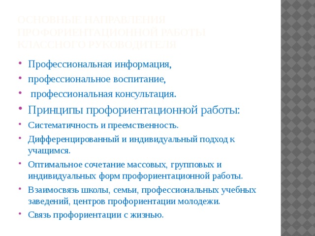Основные направления профориентационной работы классного руководителя Профессиональная информация, профессиональное воспитание,  профессиональная консультация. Принципы профориентационной работы: Систематичность и преемственность. Дифференцированный и индивидуальный подход к учащимся. Оптимальное сочетание массовых, групповых и индивидуальных форм профориентационной работы. Взаимосвязь школы, семьи, профессиональных учебных заведений, центров профориентации молодежи. Связь профориентации с жизнью. 