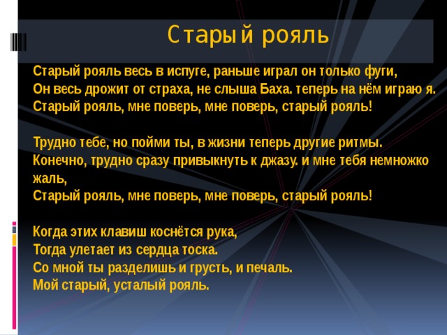 Старый рояль Старый рояль весь в испуге, раньше играл он только фуги,  Он весь дрожит от страха, не слыша Баха. теперь на нём играю я.  Старый рояль, мне поверь, мне поверь, старый рояль!   Трудно тебе, но пойми ты, в жизни теперь другие ритмы.  Конечно, трудно сразу привыкнуть к джазу. и мне тебя немножко жаль,  Старый рояль, мне поверь, мне поверь, старый рояль!   Когда этих клавиш коснётся рука,  Тогда улетает из сердца тоска.  Со мной ты разделишь и грусть, и печаль.  Мой старый, усталый рояль.    