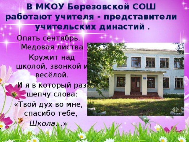 В МКОУ Березовской СОШ  работают учителя - представители учительских династий . Опять сентябрь. Медовая листва  Кружит над школой, звонкой и весёлой.  И я в который раз шепчу слова: «Твой дух во мне, спасибо тебе, Школа …» 