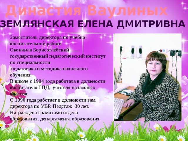  Династия Ваулиных Землянская елена дмитривна Заместитель директора по учебно-воспитательной работе.  Окончила Борисоглебский государственный педагогический институт по специальности  педагогика и методика начального обучения.  В школе с 1984 года работала в должности воспитателя ГПД, учителя начальных классов.  С 1996 года работает в должности зам. директора по УВР. Педстаж 30 лет.  Награждена грамотами отдела образования, департамента образования . 