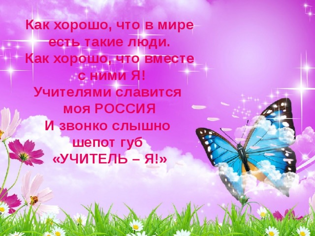 Как хорошо, что в мире есть такие люди. Как хорошо, что вместе  с ними Я! Учителями славится моя РОССИЯ И звонко слышно шепот губ «УЧИТЕЛЬ – Я!» 