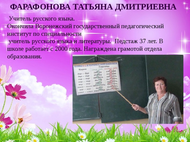 Фарафонова Татьяна Дмитриевна  Учитель русского языка. Окончила Воронежский государственный педагогический институт по специальности  учитель русского языка и литературы. Педстаж 37 лет. В школе работает с 2000 года. Награждена грамотой отдела образования. 