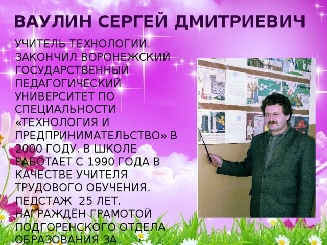 Ваулин Сергей Дмитриевич  учитель технологии.  Закончил Воронежский государственный педагогический университет по специальности «Технология и предпринимательство» в 2000 году. В школе работает с 1990 года в качестве учителя трудового обучения. Педстаж 25 лет.  Награждён грамотой Подгоренского отдела образования за успешную работу по обучению и воспитанию учащихся.   