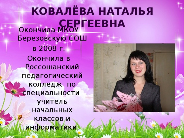 Ковалёва Наталья Сергеевна Окончила МКОУ Березовскую СОШ в 2008 г. Окончила в Россошанский педагогический колледж по специальности учитель начальных классов и информатики. 