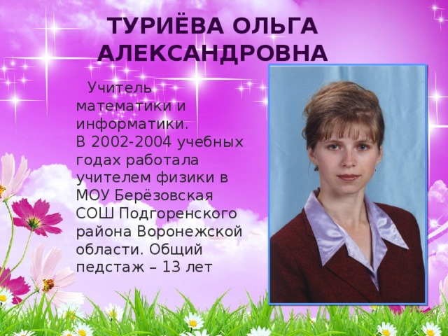 Туриёва Ольга Александровна  Учитель математики и информатики.  В 2002-2004 учебных годах работала учителем физики в МОУ Берёзовская СОШ Подгоренского района Воронежской области. Общий педстаж – 13 лет 