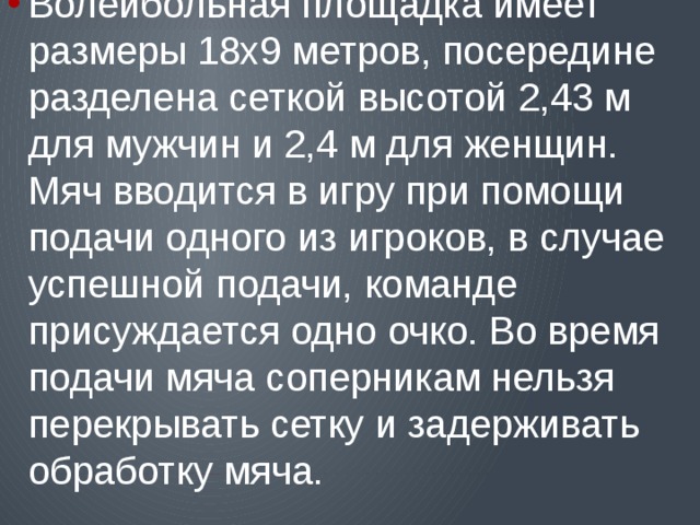 Волейбольная площадка имеет размеры 18х9 метров, посередине разделена сеткой высотой 2,43 м для мужчин и 2,4 м для женщин. Мяч вводится в игру при помощи подачи одного из игроков, в случае успешной подачи, команде присуждается одно очко. Во время подачи мяча соперникам нельзя перекрывать сетку и задерживать обработку мяча. 