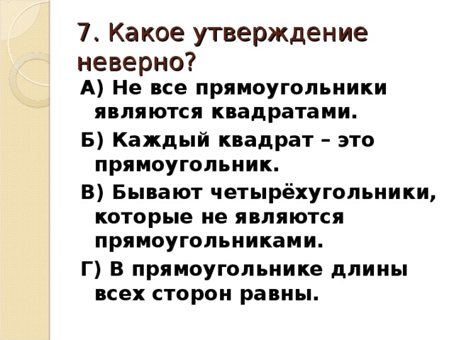 7. Какое утверждение неверно? А) Не все прямоугольники являются квадратами. Б) Каждый квадрат – это прямоугольник. В) Бывают четырёхугольники, которые не являются прямоугольниками. Г) В прямоугольнике длины всех сторон равны.  