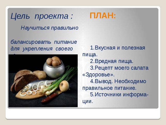 Цель проекта :   Научиться правильно  балансировать питание для укрепления своего здоровья .  ПЛАН:  1.Вкусная и полезная пища.  2.Вредная пища.  3.Рецепт моего салата «Здоровье».  4.Вывод. Необходимо правильное питание.  5.Источники информа-ции.  