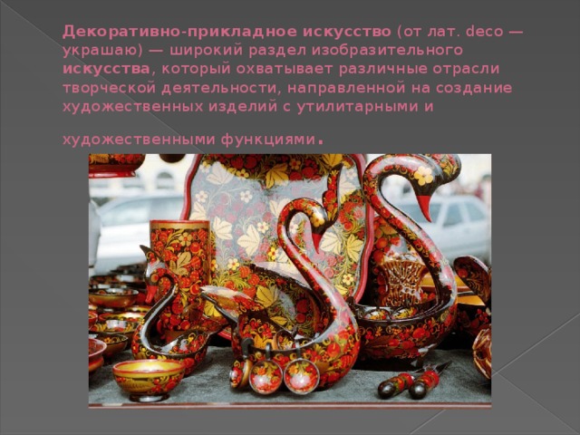 Декоративно - прикладное искусство  (от лат. deco — украшаю) — широкий раздел изобразительного искусства , который охватывает различные отрасли творческой деятельности, направленной на создание художественных изделий с утилитарными и художественными функциями . 