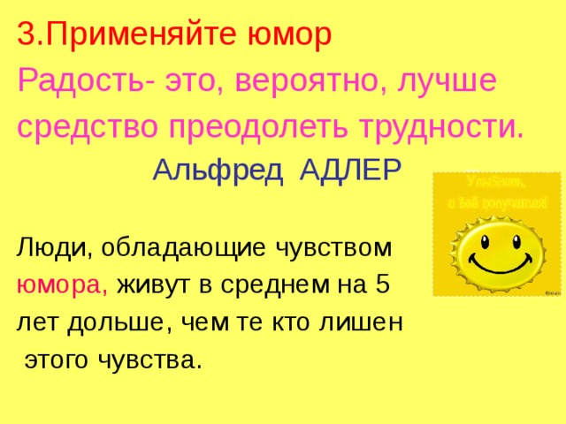 3.Применяйте юмор Радость- это, вероятно, лучше средство преодолеть трудности.  Альфред АДЛЕР Люди, обладающие чувством юмора, живут в среднем на 5 лет дольше, чем те кто лишен  этого чувства. 