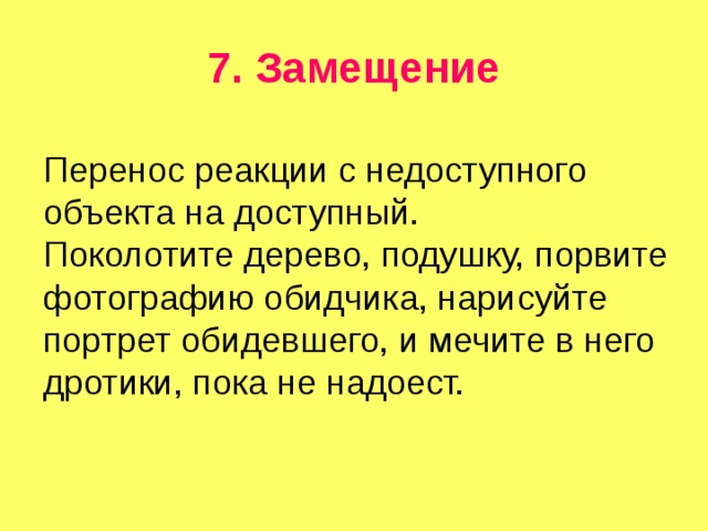 7. Замещение Перенос реакции с недоступного объекта на доступный. Поколотите дерево, подушку, порвите фотографию обидчика, нарисуйте портрет обидевшего, и мечите в него дротики, пока не надоест. 