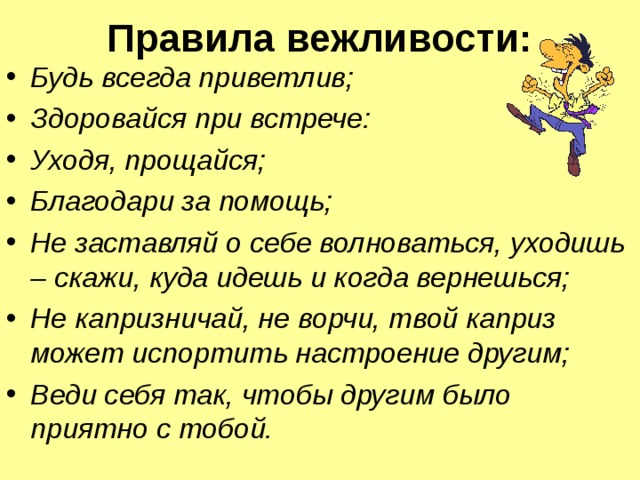 Правила вежливости:   Будь всегда приветлив; Здоровайся при встрече: Уходя, прощайся; Благодари за помощь; Не заставляй о себе волноваться, уходишь – скажи, куда идешь и когда вернешься; Не капризничай, не ворчи, твой каприз может испортить настроение другим; Веди себя так, чтобы другим было приятно с тобой.  
