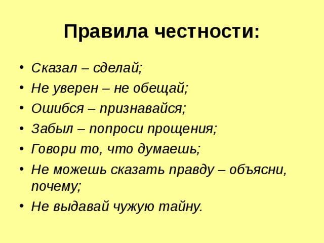  Правила честности:   Сказал – сделай; Не уверен – не обещай; Ошибся – признавайся; Забыл – попроси прощения; Говори то, что думаешь; Не можешь сказать правду – объясни, почему; Не выдавай чужую тайну.  