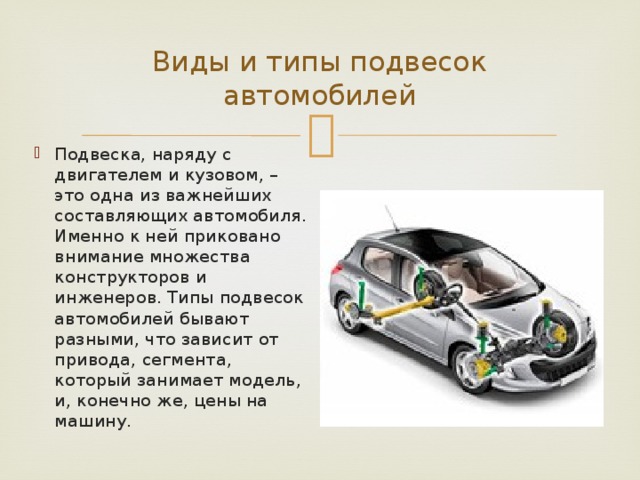 Виды и типы подвесок автомобилей Подвеска, наряду с двигателем и кузовом, – это одна из важнейших составляющих автомобиля. Именно к ней приковано внимание множества конструкторов и инженеров. Типы подвесок автомобилей бывают разными, что зависит от привода, сегмента, который занимает модель, и, конечно же, цены на машину. 