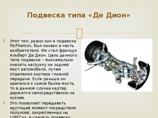 Подвеска типа «Де Дион»   Этот тип, равно как и подвеска McPherson, был назван в честь изобретателя. Им стал француз Альберт Де Дион. Цель данного типа подвески – максимально снизить нагрузку на задний мост автомобиля, путем отделения картера главной передачи. Если раньше он крепился к самой балке моста, то в данном случае картер держится непосредственно на кузове. Это позволяет передавать крутящий момент посредством полуосей, закрепленных на ШРУСах, и сделать подвеску как независимой, так и зависимой. 