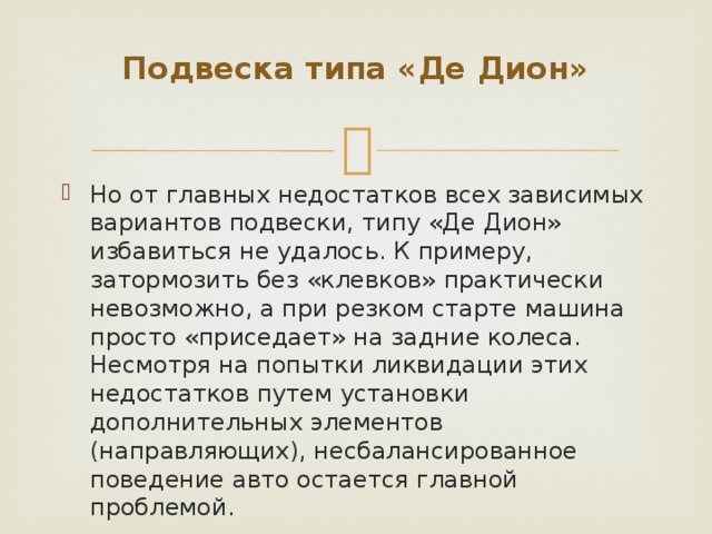 Подвеска типа «Де Дион»   Но от главных недостатков всех зависимых вариантов подвески, типу «Де Дион» избавиться не удалось. К примеру, затормозить без «клевков» практически невозможно, а при резком старте машина просто «приседает» на задние колеса. Несмотря на попытки ликвидации этих недостатков путем установки дополнительных элементов (направляющих), несбалансированное поведение авто остается главной проблемой. 