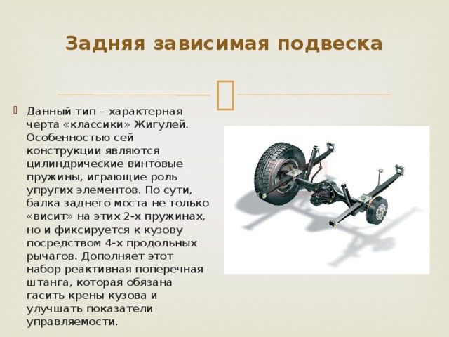 Задняя зависимая подвеска   Данный тип – характерная черта «классики» Жигулей. Особенностью сей конструкции являются цилиндрические винтовые пружины, играющие роль упругих элементов. По сути, балка заднего моста не только «висит» на этих 2-х пружинах, но и фиксируется к кузову посредством 4-х продольных рычагов. Дополняет этот набор реактивная поперечная штанга, которая обязана гасить крены кузова и улучшать показатели управляемости. 