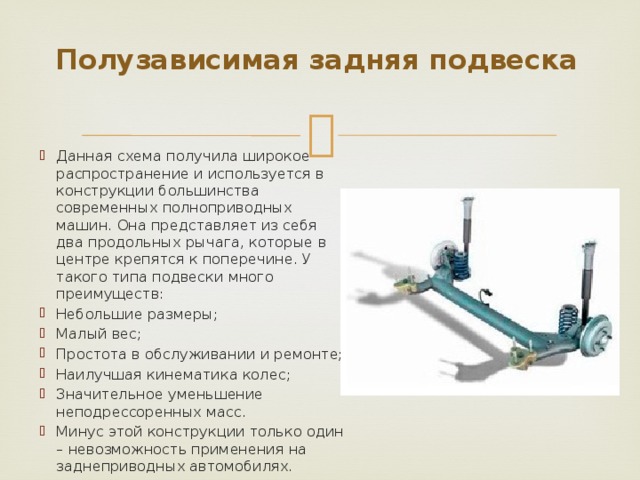 Полузависимая задняя подвеска   Данная схема получила широкое распространение и используется в конструкции большинства современных полноприводных машин. Она представляет из себя два продольных рычага, которые в центре крепятся к поперечине. У такого типа подвески много преимуществ: Небольшие размеры; Малый вес; Простота в обслуживании и ремонте; Наилучшая кинематика колес; Значительное уменьшение неподрессоренных масс. Минус этой конструкции только один – невозможность применения на заднеприводных автомобилях. 