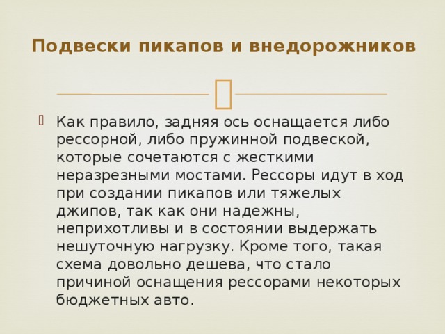 Подвески пикапов и внедорожников   Как правило, задняя ось оснащается либо рессорной, либо пружинной подвеской, которые сочетаются с жесткими неразрезными мостами. Рессоры идут в ход при создании пикапов или тяжелых джипов, так как они надежны, неприхотливы и в состоянии выдержать нешуточную нагрузку. Кроме того, такая схема довольно дешева, что стало причиной оснащения рессорами некоторых бюджетных авто. 