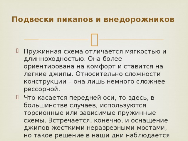Подвески пикапов и внедорожников   Пружинная схема отличается мягкостью и длинноходностью. Она более ориентирована на комфорт и ставится на легкие джипы. Относительно сложности конструкции – она лишь немного сложнее рессорной. Что касается передней оси, то здесь, в большинстве случаев, используются торсионные или зависимые пружинные схемы. Встречается, конечно, и оснащение джипов жесткими неразрезными мостами, но такое решение в наши дни наблюдается довольно редко. 