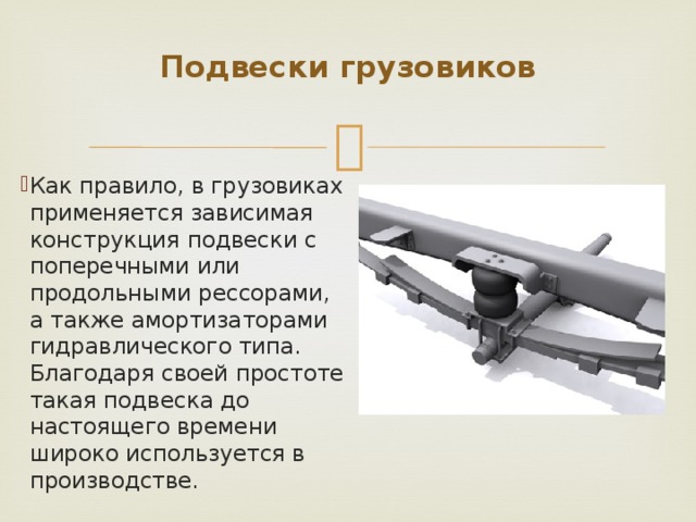 Подвески грузовиков   Как правило, в грузовиках применяется зависимая конструкция подвески с поперечными или продольными рессорами, а также амортизаторами гидравлического типа. Благодаря своей простоте такая подвеска до настоящего времени широко используется в производстве. 