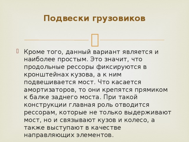 Подвески грузовиков   Кроме того, данный вариант является и наиболее простым. Это значит, что продольные рессоры фиксируются в кронштейнах кузова, а к ним подвешивается мост. Что касается амортизаторов, то они крепятся прямиком к балке заднего моста. При такой конструкции главная роль отводится рессорам, которые не только выдерживают мост, но и связывают кузов и колесо, а также выступают в качестве направляющих элементов. 