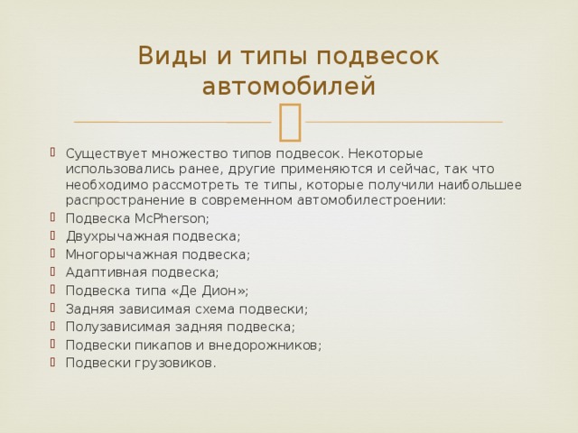 Виды и типы подвесок автомобилей Существует множество типов подвесок. Некоторые использовались ранее, другие применяются и сейчас, так что необходимо рассмотреть те типы, которые получили наибольшее распространение в современном автомобилестроении: Подвеска McPherson; Двухрычажная подвеска; Многорычажная подвеска; Адаптивная подвеска; Подвеска типа «Де Дион»; Задняя зависимая схема подвески; Полузависимая задняя подвеска; Подвески пикапов и внедорожников; Подвески грузовиков. 