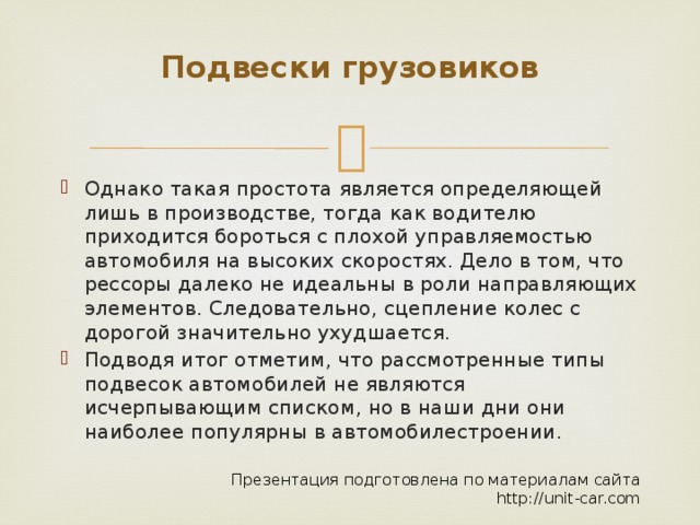 Подвески грузовиков   Однако такая простота является определяющей лишь в производстве, тогда как водителю приходится бороться с плохой управляемостью автомобиля на высоких скоростях. Дело в том, что рессоры далеко не идеальны в роли направляющих элементов. Следовательно, сцепление колес с дорогой значительно ухудшается. Подводя итог отметим, что рассмотренные типы подвесок автомобилей не являются исчерпывающим списком, но в наши дни они наиболее популярны в автомобилестроении. Презентация подготовлена по материалам сайта http://unit-car.com 