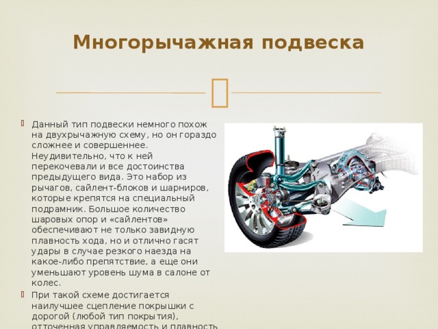 Многорычажная подвеска   Данный тип подвески немного похож на двухрычажную схему, но он гораздо сложнее и совершеннее. Неудивительно, что к ней перекочевали и все достоинства предыдущего вида. Это набор из рычагов, сайлент-блоков и шарниров, которые крепятся на специальный подрамник. Большое количество шаровых опор и «сайлентов» обеспечивают не только завидную плавность хода, но и отлично гасят удары в случае резкого наезда на какое-либо препятствие, а еще они уменьшают уровень шума в салоне от колес. При такой схеме достигается наилучшее сцепление покрышки с дорогой (любой тип покрытия), отточенная управляемость и плавность хода. 