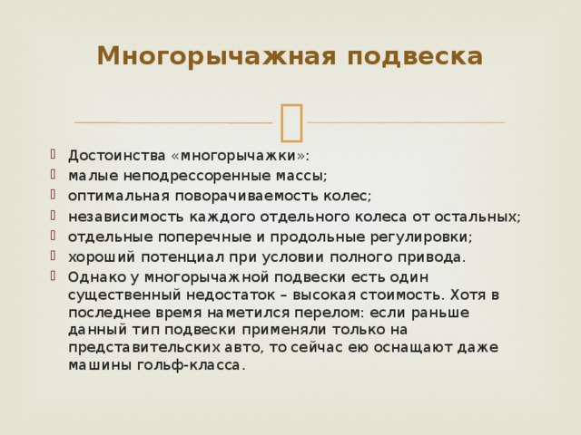Многорычажная подвеска   Достоинства «многорычажки»: малые неподрессоренные массы; оптимальная поворачиваемость колес; независимость каждого отдельного колеса от остальных; отдельные поперечные и продольные регулировки; хороший потенциал при условии полного привода. Однако у многорычажной подвески есть один существенный недостаток – высокая стоимость. Хотя в последнее время наметился перелом: если раньше данный тип подвески применяли только на представительских авто, то сейчас ею оснащают даже машины гольф-класса. 