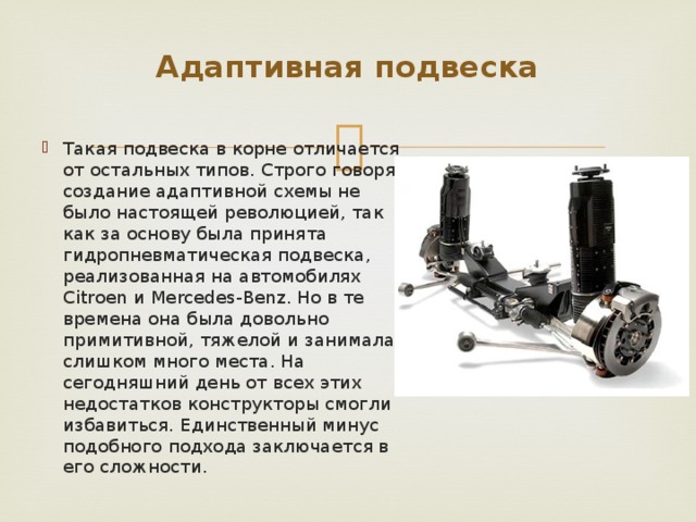 Адаптивная подвеска   Такая подвеска в корне отличается от остальных типов. Строго говоря, создание адаптивной схемы не было настоящей революцией, так как за основу была принята гидропневматическая подвеска, реализованная на автомобилях Citroen и Mercedes-Benz. Но в те времена она была довольно примитивной, тяжелой и занимала слишком много места. На сегодняшний день от всех этих недостатков конструкторы смогли избавиться. Единственный минус подобного подхода заключается в его сложности. 