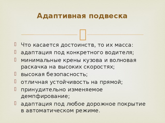 Адаптивная подвеска   Что касается достоинств, то их масса: адаптация под конкретного водителя; минимальные крены кузова и волновая раскачка на высоких скоростях; высокая безопасность; отличная устойчивость на прямой; принудительно изменяемое демпфирование; адаптация под любое дорожное покрытие в автоматическом режиме. 