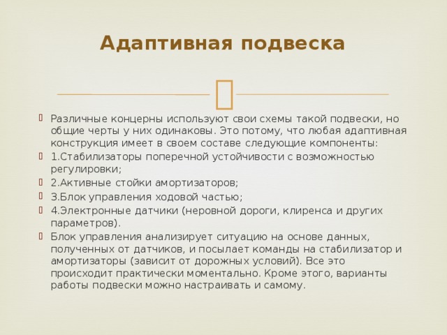 Адаптивная подвеска   Различные концерны используют свои схемы такой подвески, но общие черты у них одинаковы. Это потому, что любая адаптивная конструкция имеет в своем составе следующие компоненты: 1.Стабилизаторы поперечной устойчивости с возможностью регулировки; 2.Активные стойки амортизаторов; 3.Блок управления ходовой частью; 4.Электронные датчики (неровной дороги, клиренса и других параметров). Блок управления анализирует ситуацию на основе данных, полученных от датчиков, и посылает команды на стабилизатор и амортизаторы (зависит от дорожных условий). Все это происходит практически моментально. Кроме этого, варианты работы подвески можно настраивать и самому. 