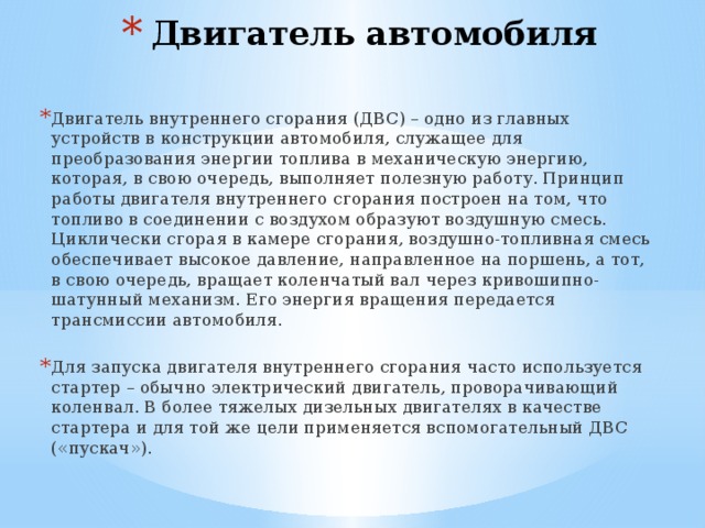 Двигатель автомобиля   Двигатель внутреннего сгорания (ДВС) – одно из главных устройств в конструкции автомобиля, служащее для преобразования энергии топлива в механическую энергию, которая, в свою очередь, выполняет полезную работу. Принцип работы двигателя внутреннего сгорания построен на том, что топливо в соединении с воздухом образуют воздушную смесь. Циклически сгорая в камере сгорания, воздушно-топливная смесь обеспечивает высокое давление, направленное на поршень, а тот, в свою очередь, вращает коленчатый вал через кривошипно-шатунный механизм. Его энергия вращения передается трансмиссии автомобиля. Для запуска двигателя внутреннего сгорания часто используется стартер – обычно электрический двигатель, проворачивающий коленвал. В более тяжелых дизельных двигателях в качестве стартера и для той же цели применяется вспомогательный ДВС («пускач»). 