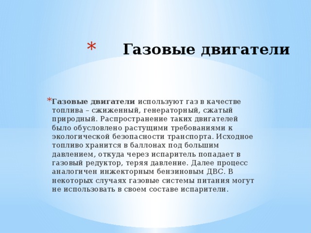 Газовые двигатели   Газовые двигатели используют газ в качестве топлива – сжиженный, генераторный, сжатый природный. Распространение таких двигателей было обусловлено растущими требованиями к экологической безопасности транспорта. Исходное топливо хранится в баллонах под большим давлением, откуда через испаритель попадает в газовый редуктор, теряя давление. Далее процесс аналогичен инжекторным бензиновым ДВС. В некоторых случаях газовые системы питания могут не использовать в своем составе испарители. 