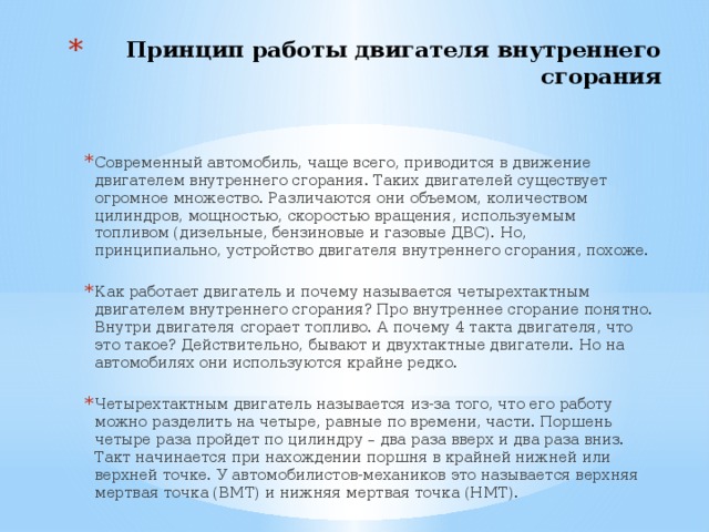 Принцип работы двигателя внутреннего сгорания   Современный автомобиль, чаще всего, приводится в движение двигателем внутреннего сгорания. Таких двигателей существует огромное множество. Различаются они объемом, количеством цилиндров, мощностью, скоростью вращения, используемым топливом (дизельные, бензиновые и газовые ДВС). Но, принципиально, устройство двигателя внутреннего сгорания, похоже. Как работает двигатель и почему называется четырехтактным двигателем внутреннего сгорания? Про внутреннее сгорание понятно. Внутри двигателя сгорает топливо. А почему 4 такта двигателя, что это такое? Действительно, бывают и двухтактные двигатели. Но на автомобилях они используются крайне редко. Четырехтактным двигатель называется из-за того, что его работу можно разделить на четыре, равные по времени, части. Поршень четыре раза пройдет по цилиндру – два раза вверх и два раза вниз. Такт начинается при нахождении поршня в крайней нижней или верхней точке. У автомобилистов-механиков это называется верхняя мертвая точка (ВМТ) и нижняя мертвая точка (НМТ). 