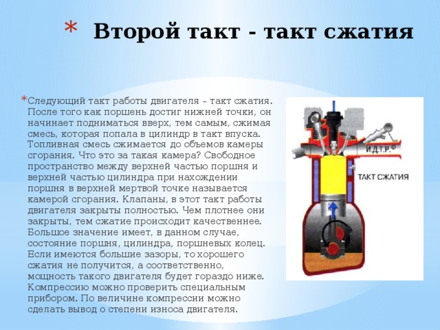 Второй такт - такт сжатия   Следующий такт работы двигателя – такт сжатия. После того как поршень достиг нижней точки, он начинает подниматься вверх, тем самым, сжимая смесь, которая попала в цилиндр в такт впуска. Топливная смесь сжимается до объемов камеры сгорания. Что это за такая камера? Свободное пространство между верхней частью поршня и верхней частью цилиндра при нахождении поршня в верхней мертвой точке называется камерой сгорания. Клапаны, в этот такт работы двигателя закрыты полностью. Чем плотнее они закрыты, тем сжатие происходит качественнее. Большое значение имеет, в данном случае, состояние поршня, цилиндра, поршневых колец. Если имеются большие зазоры, то хорошего сжатия не получится, а соответственно, мощность такого двигателя будет гораздо ниже. Компрессию можно проверить специальным прибором. По величине компрессии можно сделать вывод о степени износа двигателя. 