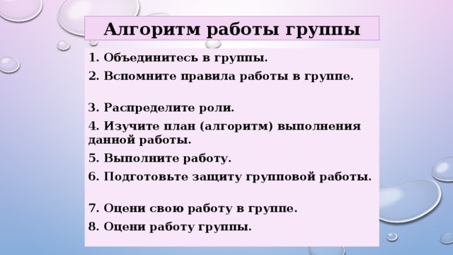 Алгоритм работы группы                1. Объединитесь в группы. 2. Вспомните правила работы в группе. 3. Распределите роли. 4. Изучите план (алгоритм) выполнения данной работы. 5. Выполните работу. 6. Подготовьте защиту групповой работы. 7. Оцени свою работу в группе. 8. Оцени работу группы. 