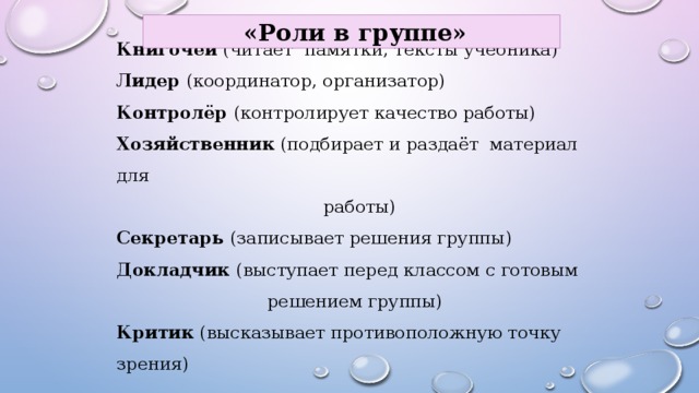  «Роли в группе» Книгочей (читает памятки, тексты учебника)  Лидер (координатор, организатор)  Контролёр (контролирует качество работы)  Хозяйственник (подбирает и раздаёт материал для  работы)  Секретарь (записывает решения группы)  Докладчик (выступает перед классом с готовым  решением группы)  Критик (высказывает противоположную точку зрения)   