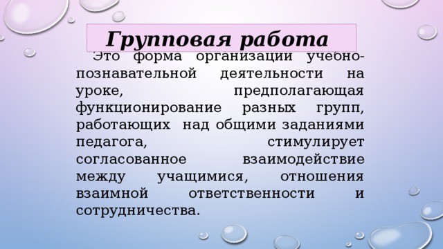 Групповая работа  Это форма организации учебно-познавательной деятельности на уроке, предполагающая функционирование разных групп, работающих над общими заданиями педагога, стимулирует согласованное взаимодействие между учащимися, отношения взаимной ответственности и сотрудничества. 