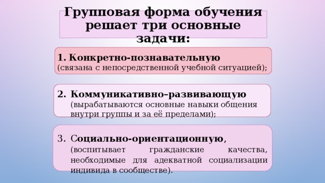Групповая форма обучения решает три основные задачи: Конкретно-познавательную  (связана с непосредственной учебной ситуацией);  Коммуникативно–развивающую  (вырабатываются основные навыки общения внутри группы и за её пределами); С оциально-ориентационную , (воспитывает гражданские качества, необходимые для адекватной социализации индивида в сообществе). 