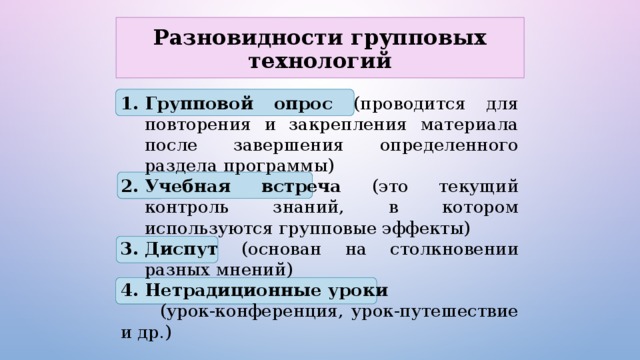 Разновидности групповых технологий Групповой опрос (проводится для повторения и закрепления материала после завершения определенного раздела программы) Учебная встреча (это текущий контроль знаний, в котором используются групповые эффекты) Диспут (основан на столкновении разных мнений) Нетрадиционные уроки  (урок-конференция, урок-путешествие и др.) 