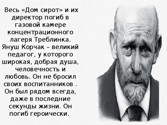   Весь «Дом сирот» и их директор погиб в газовой камере концентрационного лагеря Треблинка. Януш Корчак – великий педагог, у которого широкая, добрая душа, человечность и любовь. Он не бросил своих воспитанников . Он был рядом всегда, даже в последние секунды жизни. Он погиб героически. 