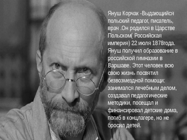 Януш Корчак -Выдающийся польский педагог, писатель, врач   .Он родился в Царстве Польском( Российская империя) 22 июля 1878года. Януш получил образование в российской гимназии в Варшаве. Этот человек всю свою жизнь посвятил безвозмездной помощи: занимался лечебным делом, создавал педагогические методики, посещал и финансировал детские дома, погиб в концлагере, но не бросил детей. 