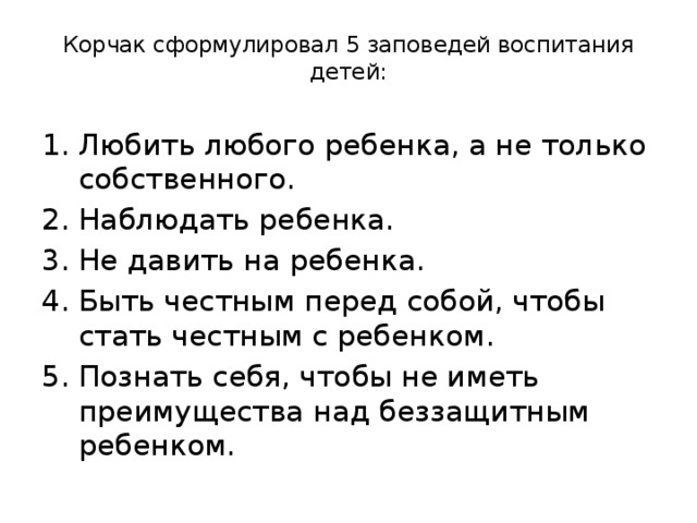  Корчак сформулировал 5 заповедей воспитания детей: Любить любого ребенка, а не только собственного. Наблюдать ребенка. Не давить на ребенка. Быть честным перед собой, чтобы стать честным с ребенком. Познать себя, чтобы не иметь преимущества над беззащитным ребенком. 