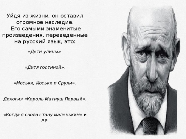 Уйдя из жизни, он оставил огромное наследие.   Его самыми знаменитые произведения, переведенные на русский язык, это:   «Дети улицы».    «Дитя гостиной».    «Моськи, Иоськи и Срули».    Дилогия «Король Матиуш Первый».    «Когда я снова стану маленьким»  и др.    