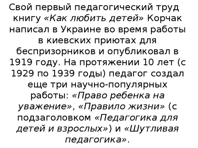 Свой первый педагогический труд книгу  «Как любить детей»  Корчак написал в Украине во время работы в киевских приютах для беспризорников и опубликовал в 1919 году. На протяжении 10 лет (с 1929 по 1939 годы) педагог создал еще три научно-популярных работы:  «Право ребенка на уважение» ,  «Правило жизни»  (с подзаголовком  «Педагогика для детей и взрослых» ) и  «Шутливая педагогика» . 