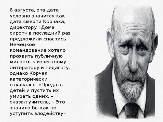 6 августа, эта дата условно значится как дата смерти Корчака, директору «Дома сирот» в последний раз предложили спастись. Немецкое командование хотело проявить публичную милость к известному литератору и педагогу, однако Корчак категорически отказался. «Предать детей и пустить их умирать одних, – сказал учитель, – Это значило бы как-то уступить злодейству». 